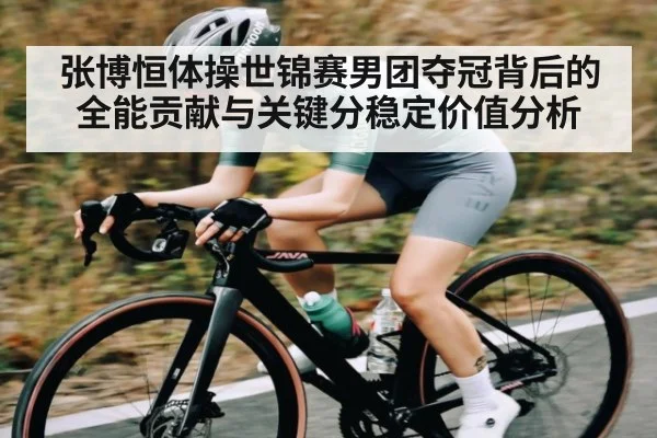 张博恒体操世锦赛男团夺冠背后的全能贡献与关键分稳定价值分析